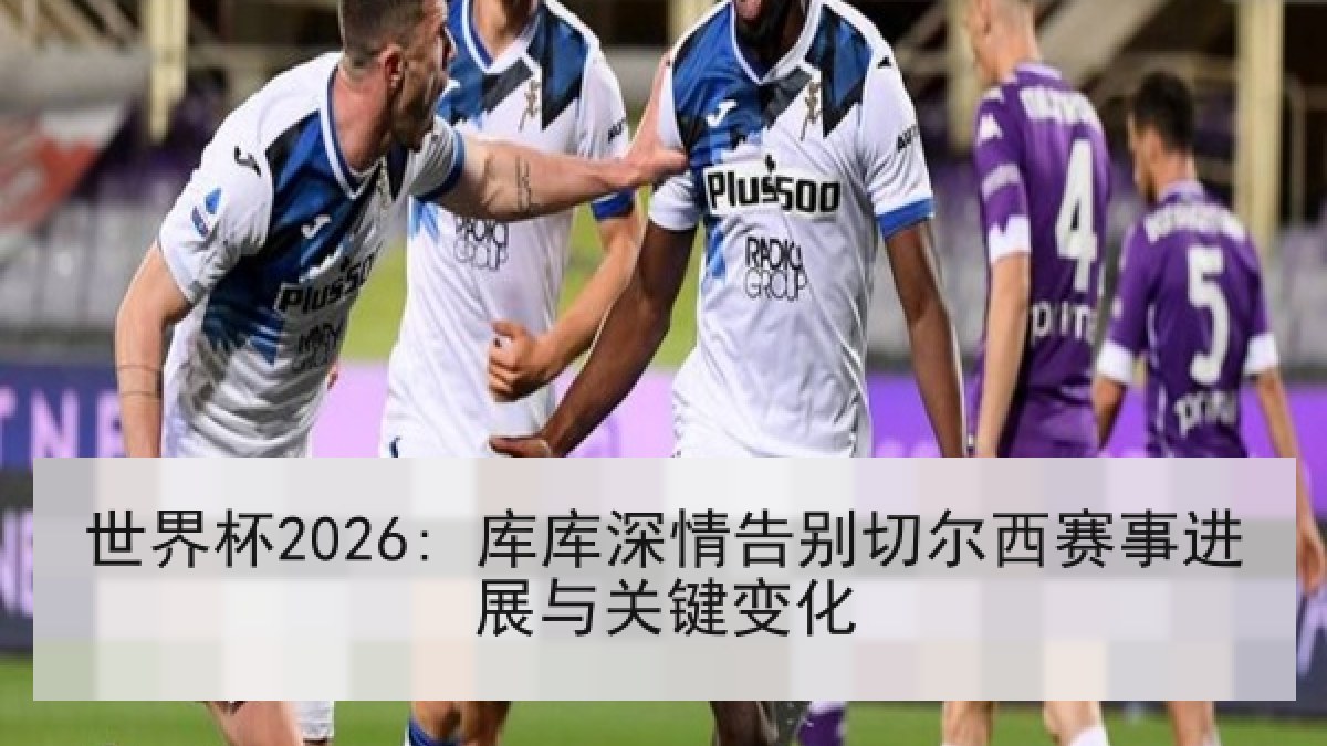 世界杯2026: 库库深情告别切尔西赛事进展与关键变化 世界杯2026: 库库深情告别切尔西赛事进展与关键变化