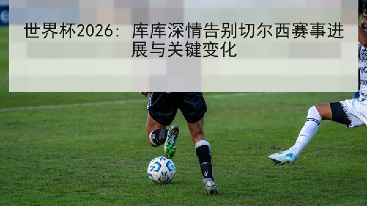 世界杯2026: 库库深情告别切尔西赛事进展与关键变化