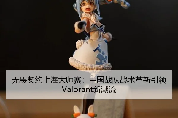 无畏契约上海大师赛：中国战队战术革新引领Valorant新潮流