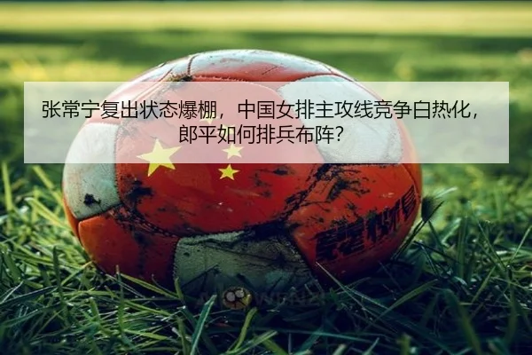 张常宁复出状态爆棚，中国女排主攻线竞争白热化，郎平如何排兵布阵？