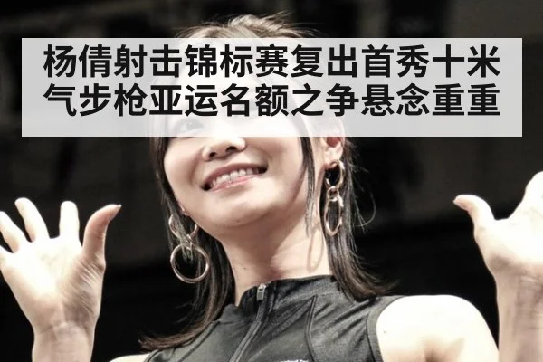杨倩射击锦标赛复出首秀十米气步枪亚运名额之争悬念重重